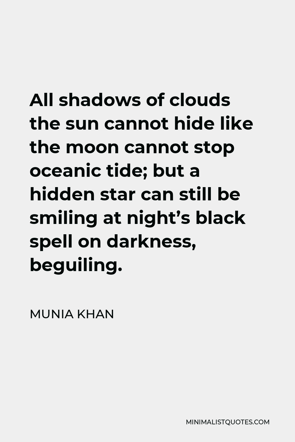 Munia Khan Quote - All shadows of clouds the sun cannot hide like the moon cannot stop oceanic tide; but a hidden star can still be smiling at night’s black spell on darkness, beguiling.