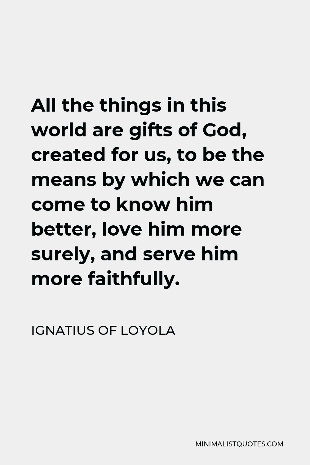 Ignatius of Loyola Quote - All the things in this world are gifts of God, created for us, to be the means by which we can come to know him better, love him more surely, and serve him more faithfully.