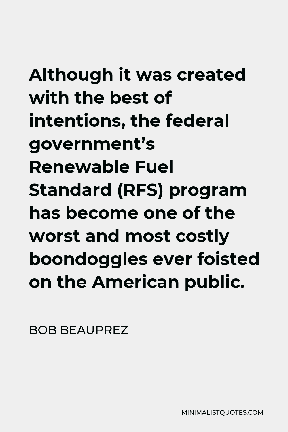 Bob Beauprez Quote - Although it was created with the best of intentions, the federal government’s Renewable Fuel Standard (RFS) program has become one of the worst and most costly boondoggles ever foisted on the American public.