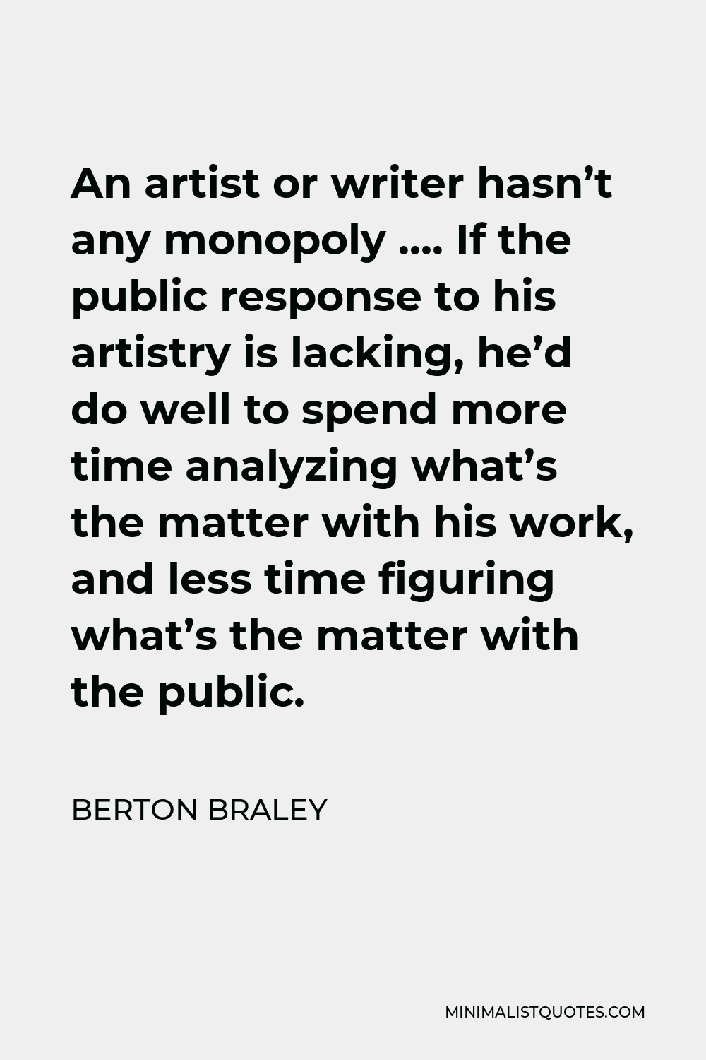 Berton Braley Quote - An artist or writer hasn’t any monopoly …. If the public response to his artistry is lacking, he’d do well to spend more time analyzing what’s the matter with his work, and less time figuring what’s the matter with the public.