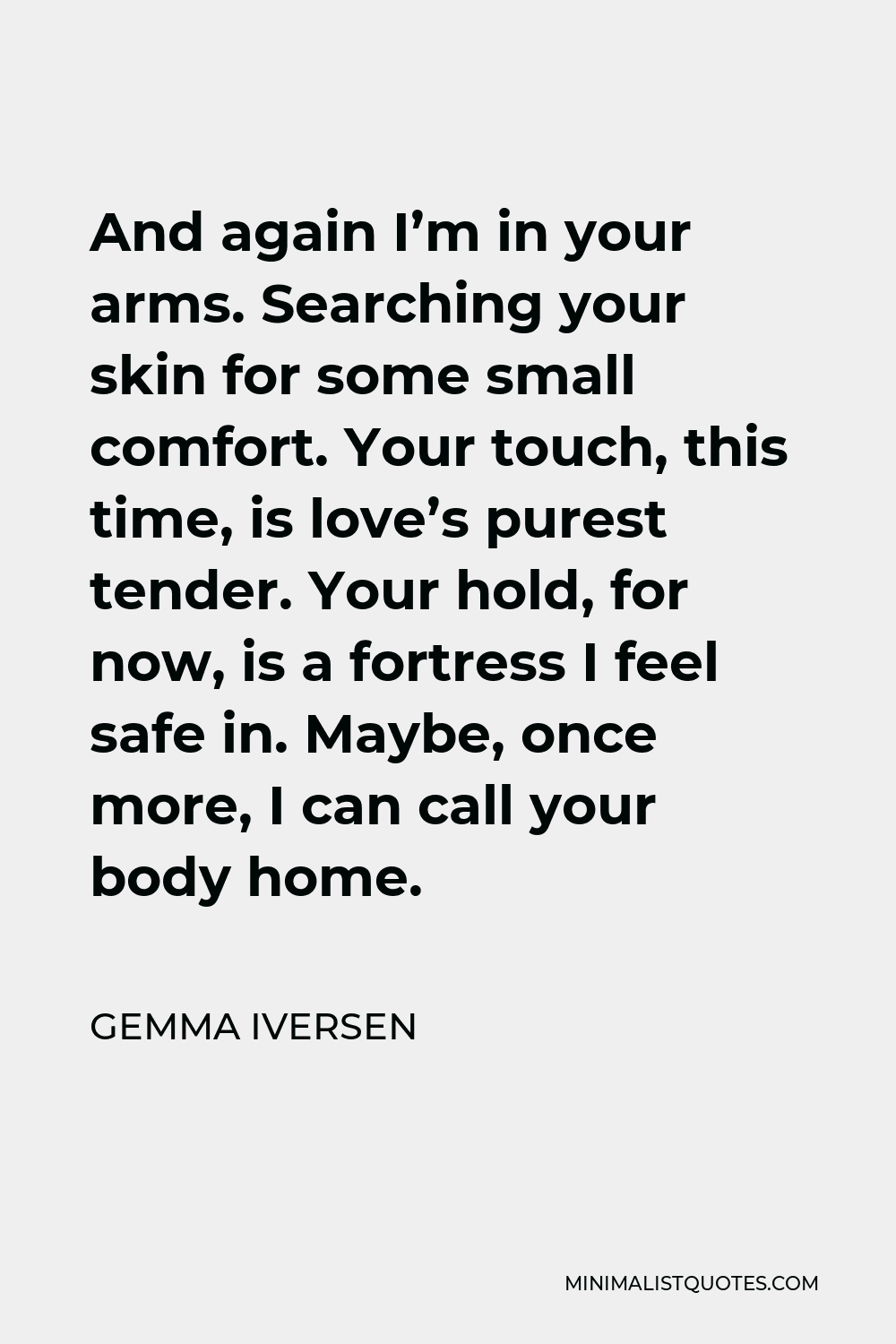 Gemma Iversen Quote - And again I’m in your arms. Searching your skin for some small comfort. Your touch, this time, is love’s purest tender. Your hold, for now, is a fortress I feel safe in. Maybe, once more, I can call your body home.