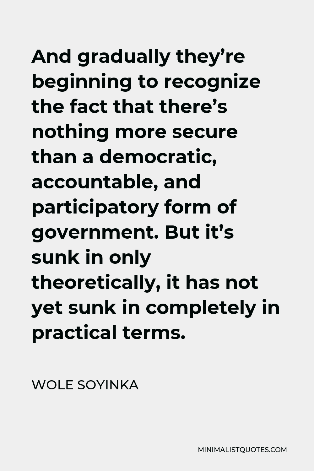 Wole Soyinka Quote - And gradually they’re beginning to recognize the fact that there’s nothing more secure than a democratic, accountable, and participatory form of government. But it’s sunk in only theoretically, it has not yet sunk in completely in practical terms.