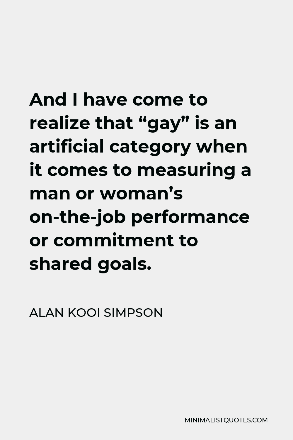 Alan Kooi Simpson Quote - And I have come to realize that “gay” is an artificial category when it comes to measuring a man or woman’s on-the-job performance or commitment to shared goals.