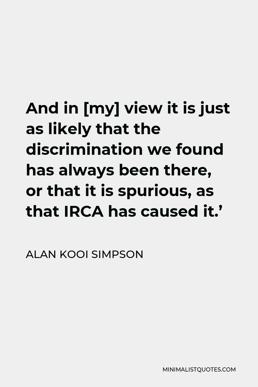 Alan Kooi Simpson Quote - And in [my] view it is just as likely that the discrimination we found has always been there, or that it is spurious, as that IRCA has caused it.’
