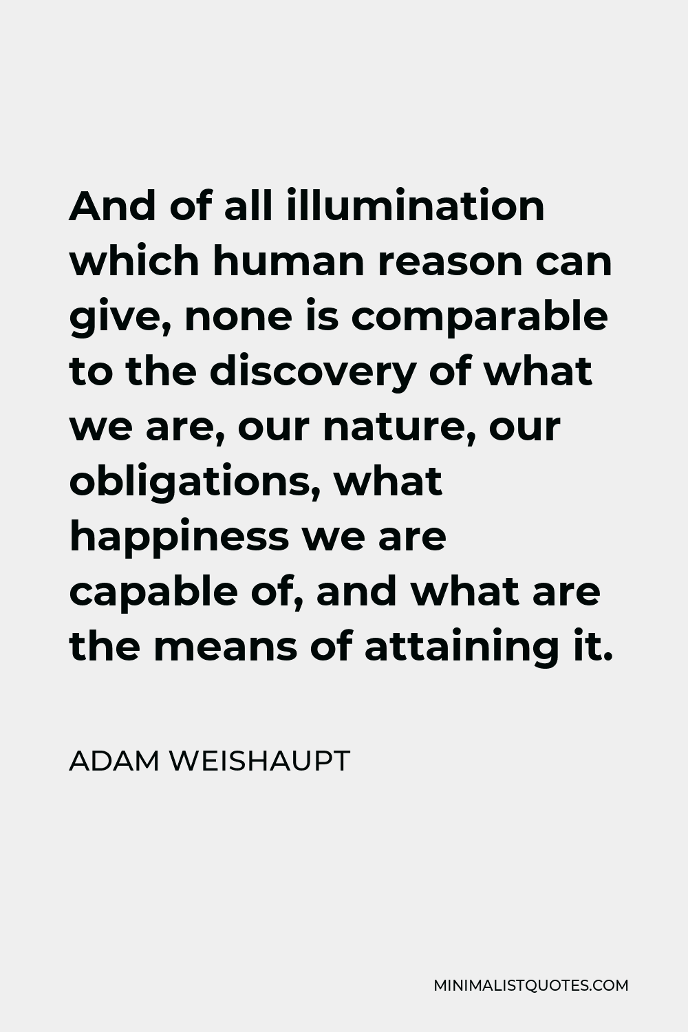 Adam Weishaupt Quote - And of all illumination which human reason can give, none is comparable to the discovery of what we are, our nature, our obligations, what happiness we are capable of, and what are the means of attaining it.