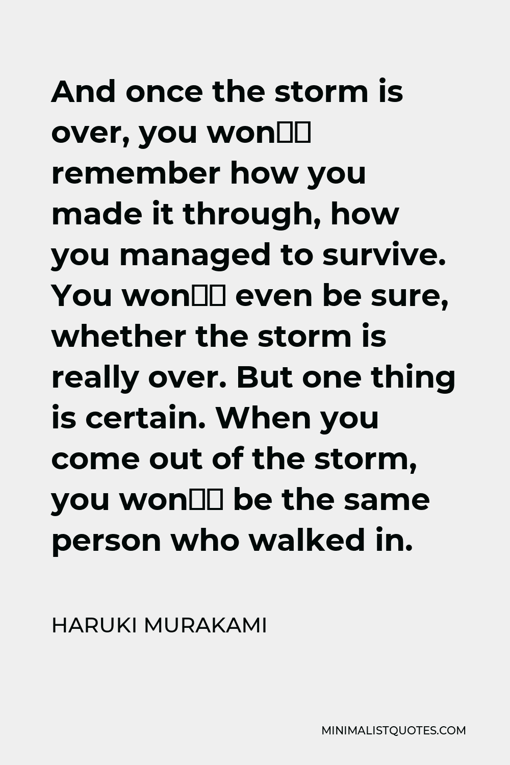 Haruki Murakami Quote - And once the storm is over, you won’t remember how you made it through, how you managed to survive. You won’t even be sure, whether the storm is really over. But one thing is certain. When you come out of the storm, you won’t be the same person who walked in.