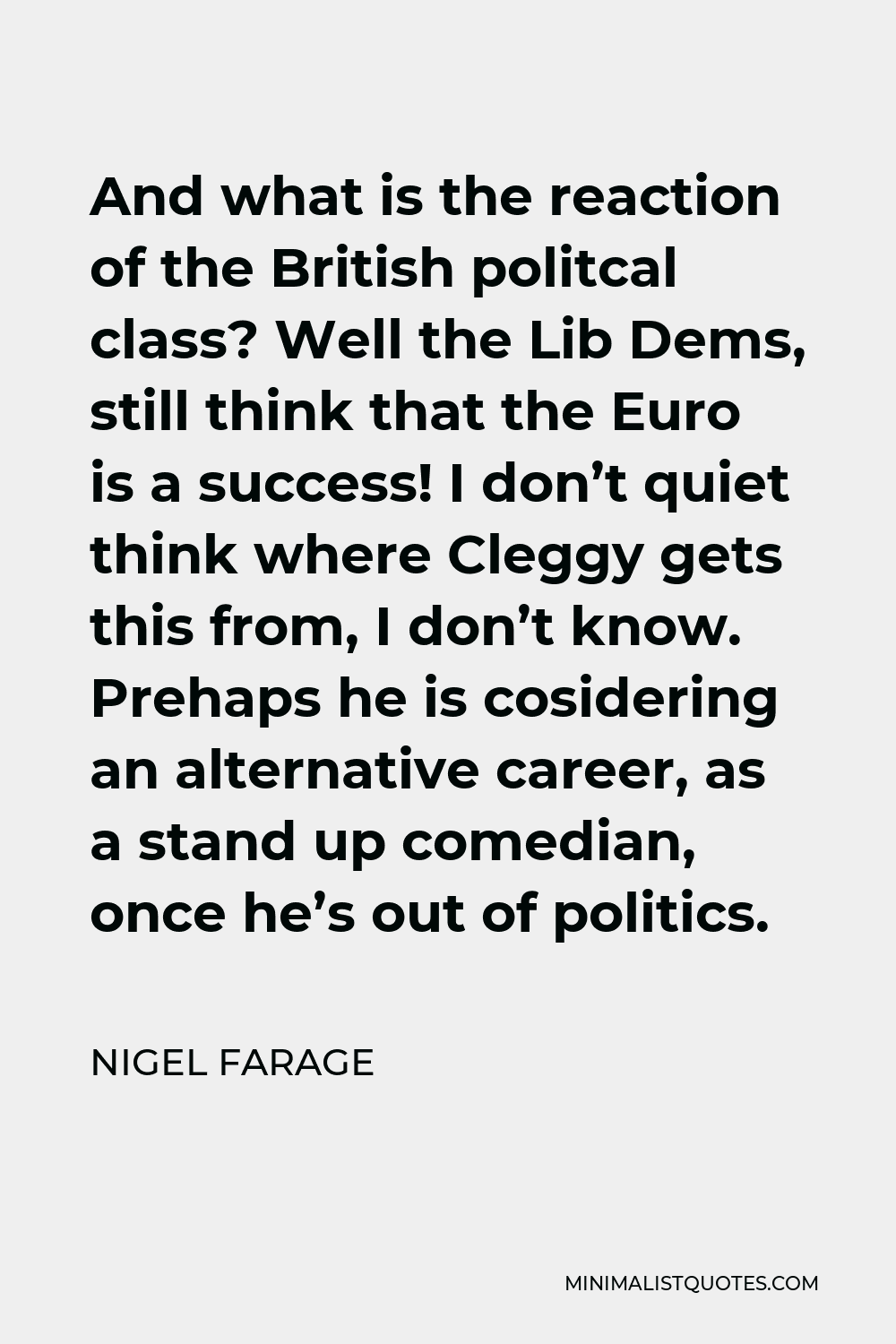 Nigel Farage Quote - And what is the reaction of the British politcal class? Well the Lib Dems, still think that the Euro is a success! I don’t quiet think where Cleggy gets this from, I don’t know. Prehaps he is cosidering an alternative career, as a stand up comedian, once he’s out of politics.