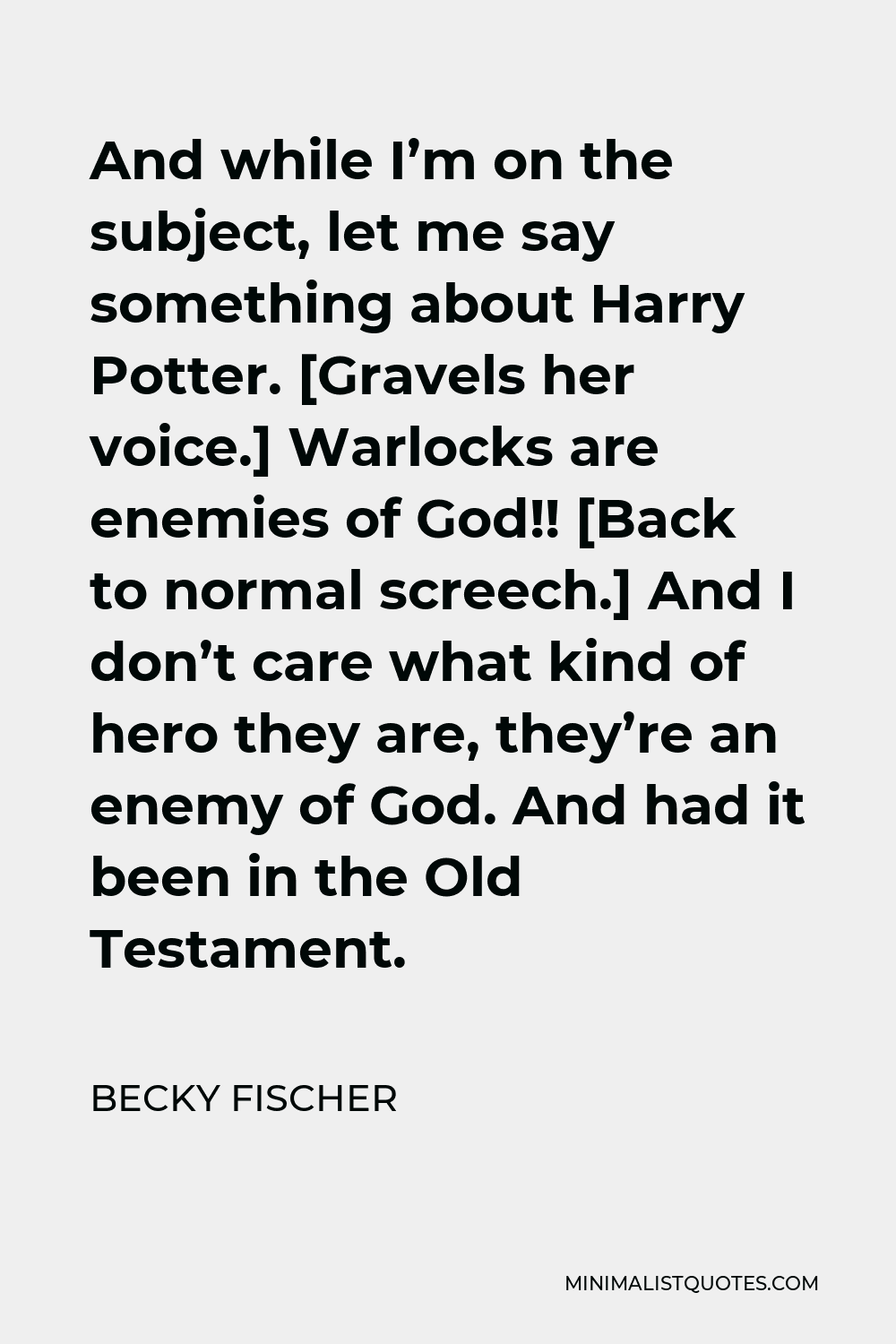 Becky Fischer Quote - And while I’m on the subject, let me say something about Harry Potter. [Gravels her voice.] Warlocks are enemies of God!! [Back to normal screech.] And I don’t care what kind of hero they are, they’re an enemy of God. And had it been in the Old Testament.