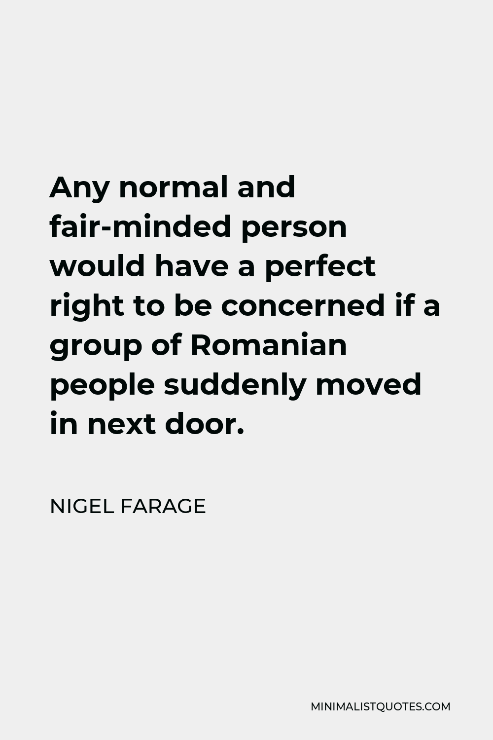 Nigel Farage Quote - Any normal and fair-minded person would have a perfect right to be concerned if a group of Romanian people suddenly moved in next door.