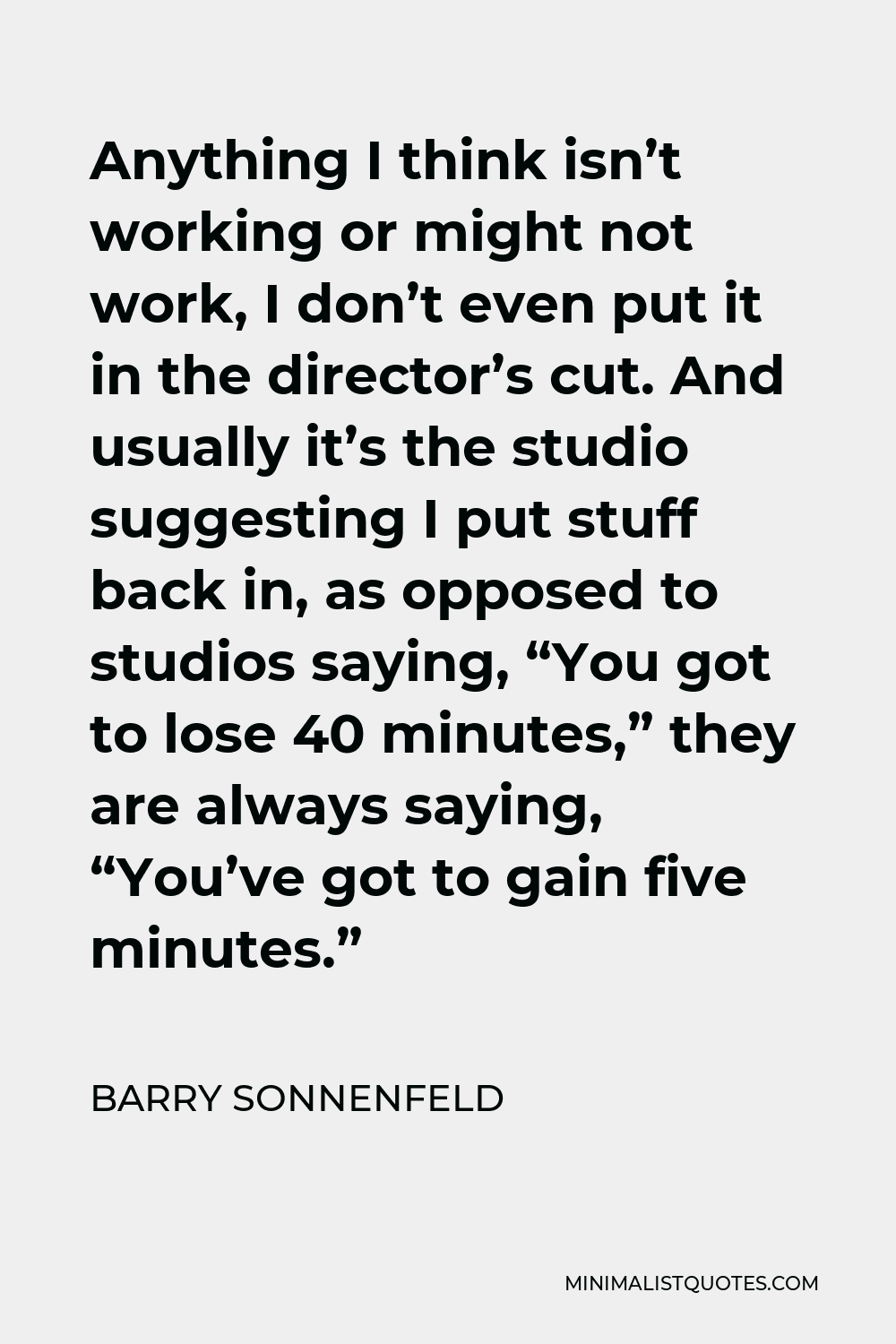 Barry Sonnenfeld Quote - Anything I think isn’t working or might not work, I don’t even put it in the director’s cut. And usually it’s the studio suggesting I put stuff back in, as opposed to studios saying, “You got to lose 40 minutes,” they are always saying, “You’ve got to gain five minutes.”