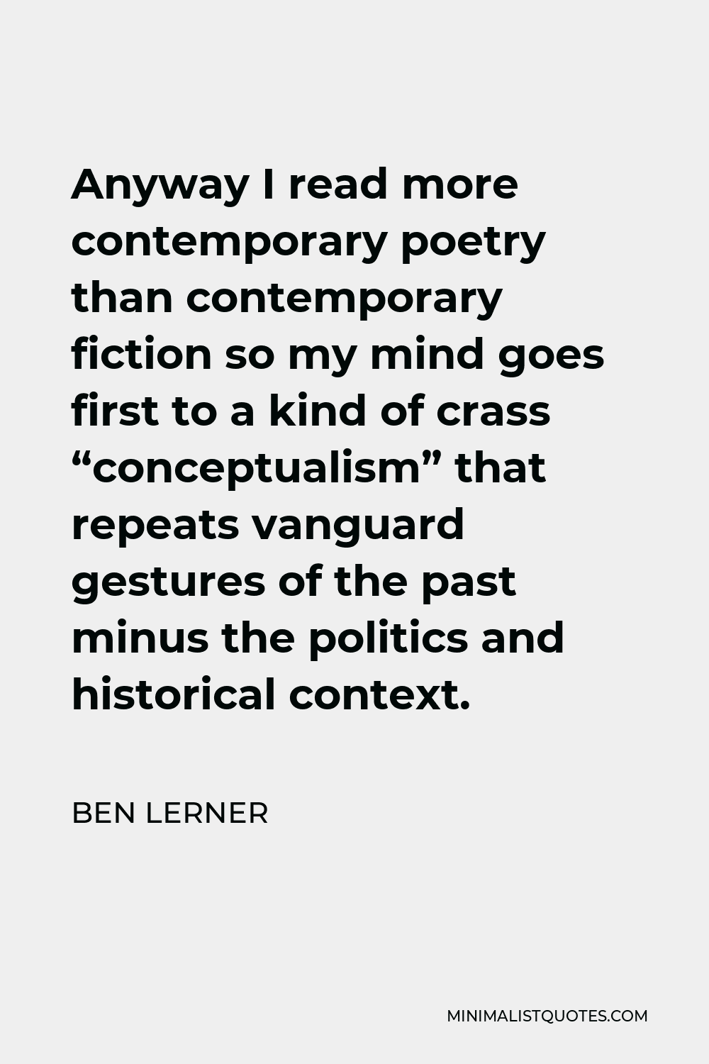 Ben Lerner Quote - Anyway I read more contemporary poetry than contemporary fiction so my mind goes first to a kind of crass “conceptualism” that repeats vanguard gestures of the past minus the politics and historical context.