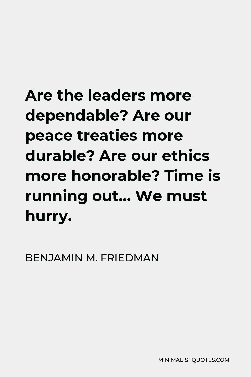 Benjamin M. Friedman Quote - Are the leaders more dependable? Are our peace treaties more durable? Are our ethics more honorable? Time is running out… We must hurry.