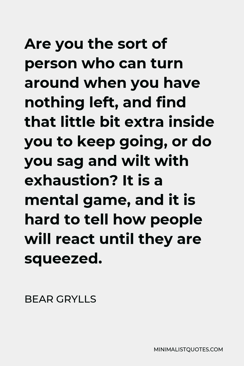 Bear Grylls Quote - Are you the sort of person who can turn around when you have nothing left, and find that little bit extra inside you to keep going, or do you sag and wilt with exhaustion? It is a mental game, and it is hard to tell how people will react until they are squeezed.