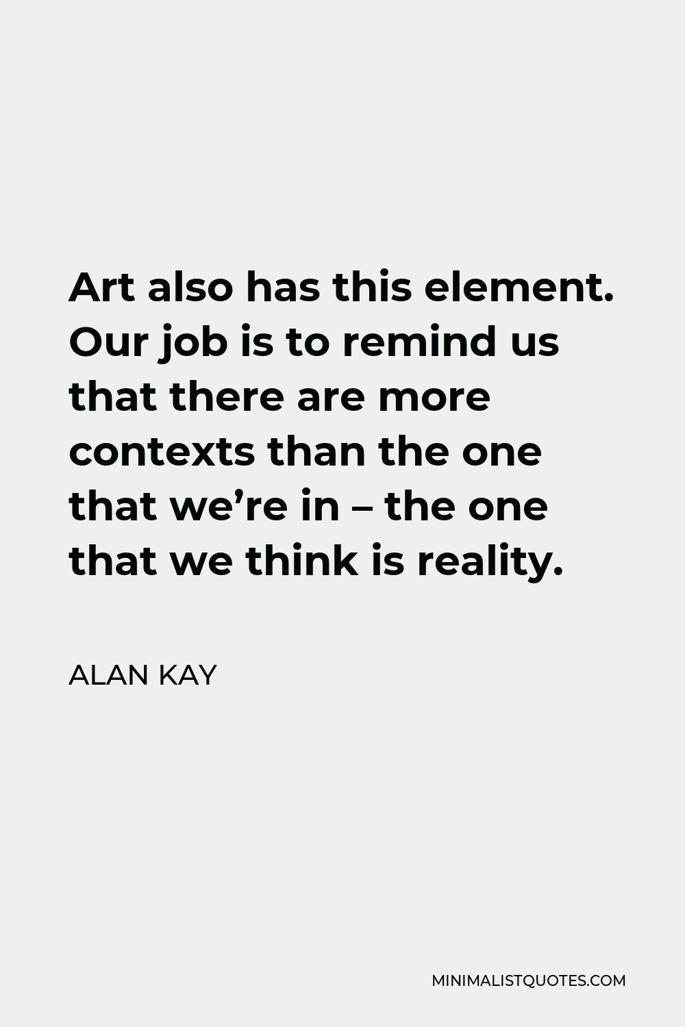 Alan Kay Quote - Art also has this element. Our job is to remind us that there are more contexts than the one that we’re in – the one that we think is reality.