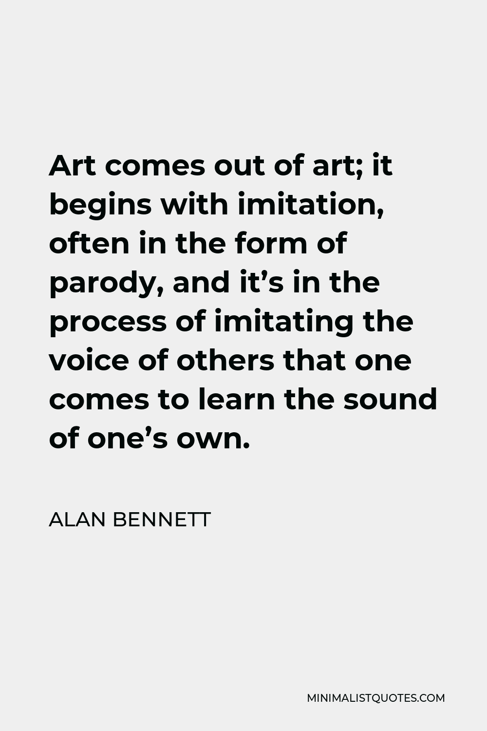 Alan Bennett Quote - Art comes out of art; it begins with imitation, often in the form of parody, and it’s in the process of imitating the voice of others that one comes to learn the sound of one’s own.
