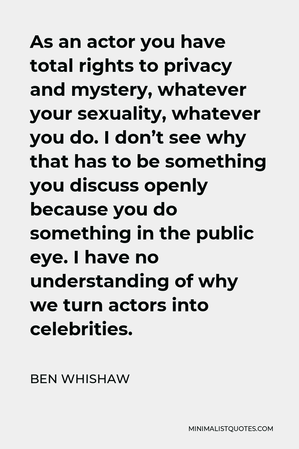 Ben Whishaw Quote - As an actor you have total rights to privacy and mystery, whatever your sexuality, whatever you do. I don’t see why that has to be something you discuss openly because you do something in the public eye. I have no understanding of why we turn actors into celebrities.
