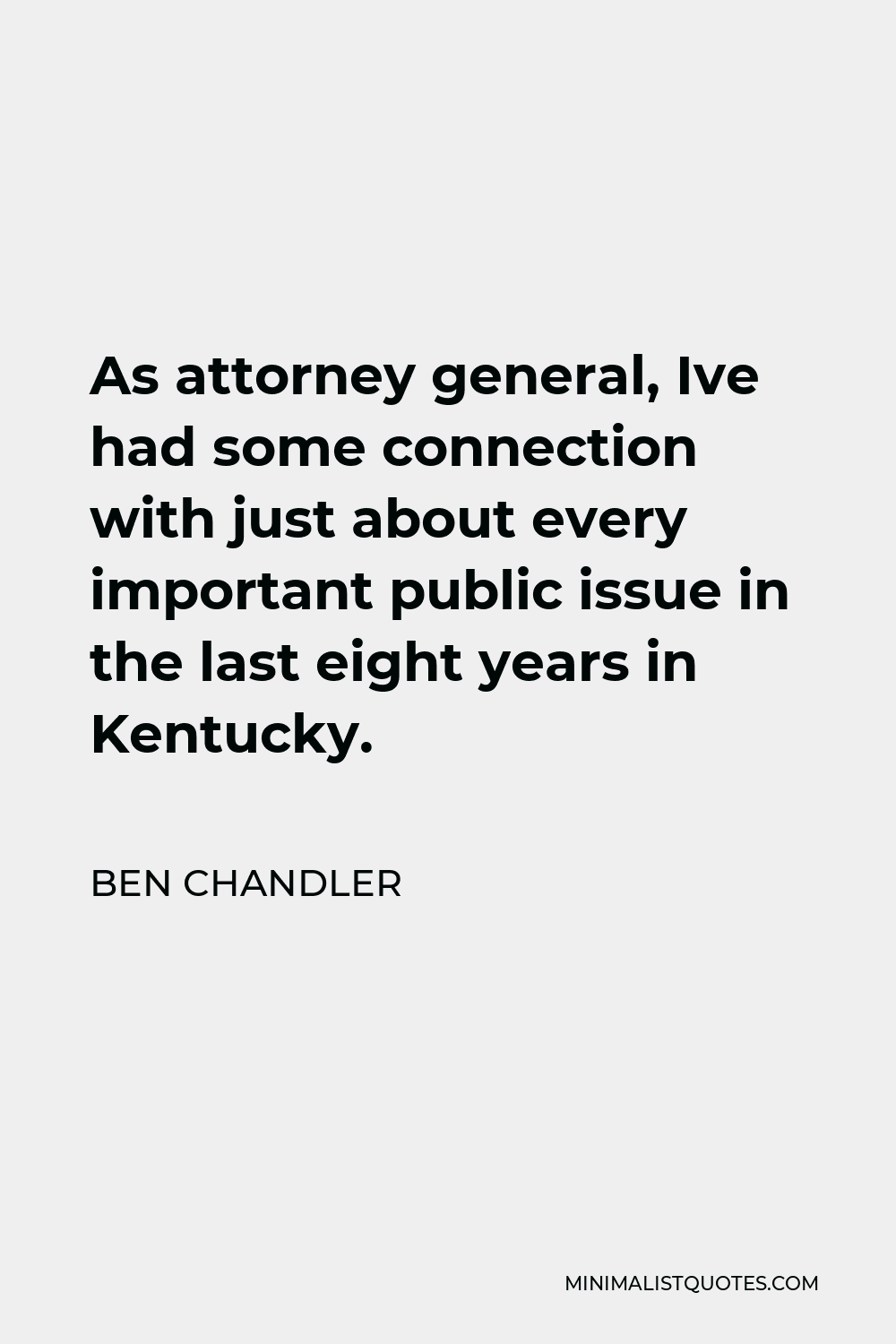 Ben Chandler Quote - As attorney general, Ive had some connection with just about every important public issue in the last eight years in Kentucky.
