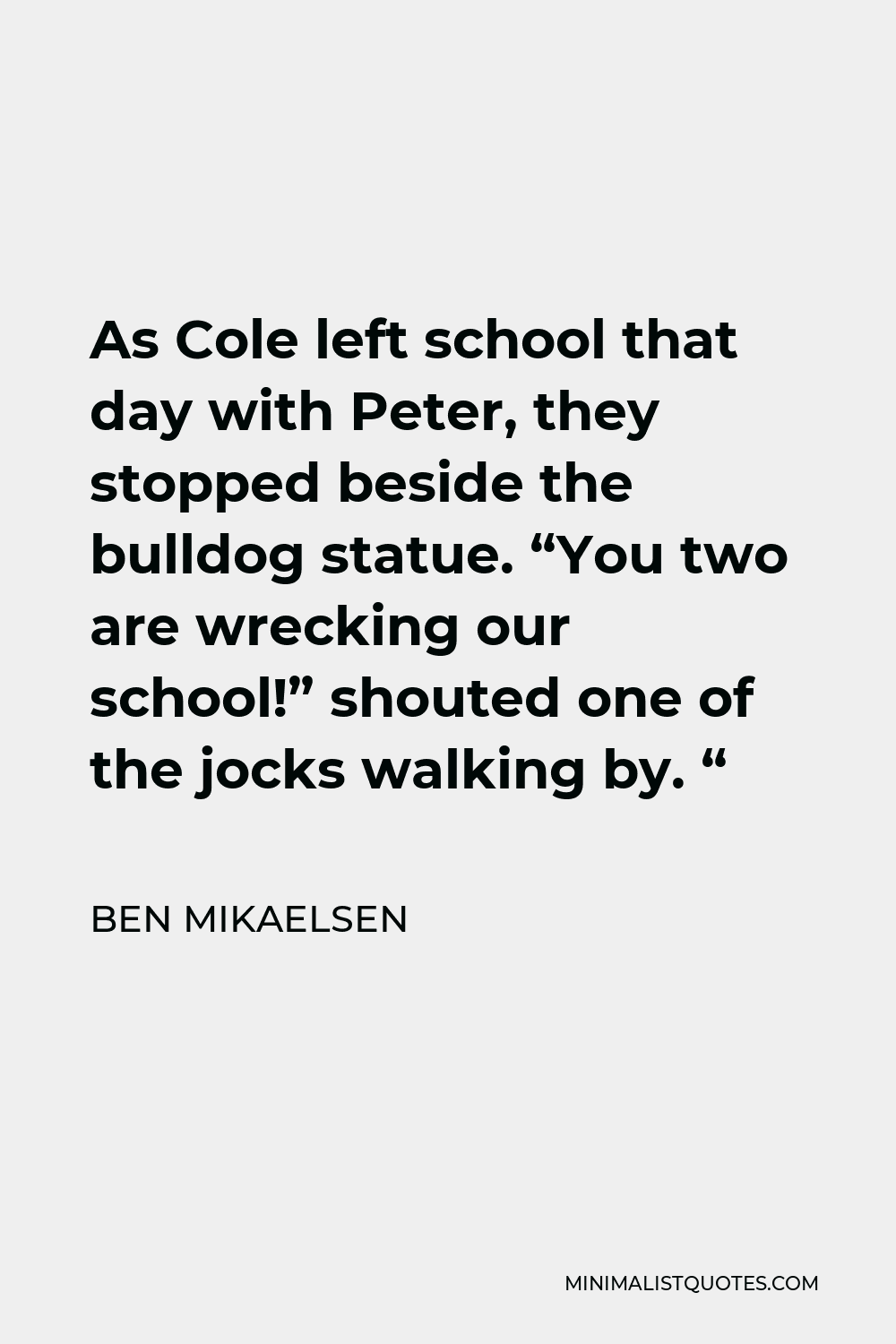 Ben Mikaelsen Quote - As Cole left school that day with Peter, they stopped beside the bulldog statue. “You two are wrecking our school!” shouted one of the jocks walking by. “