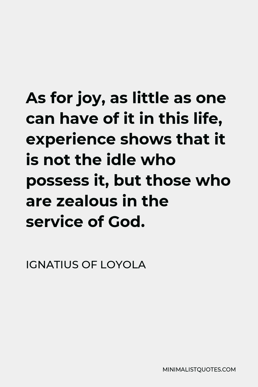 Ignatius of Loyola Quote - As for joy, as little as one can have of it in this life, experience shows that it is not the idle who possess it, but those who are zealous in the service of God.