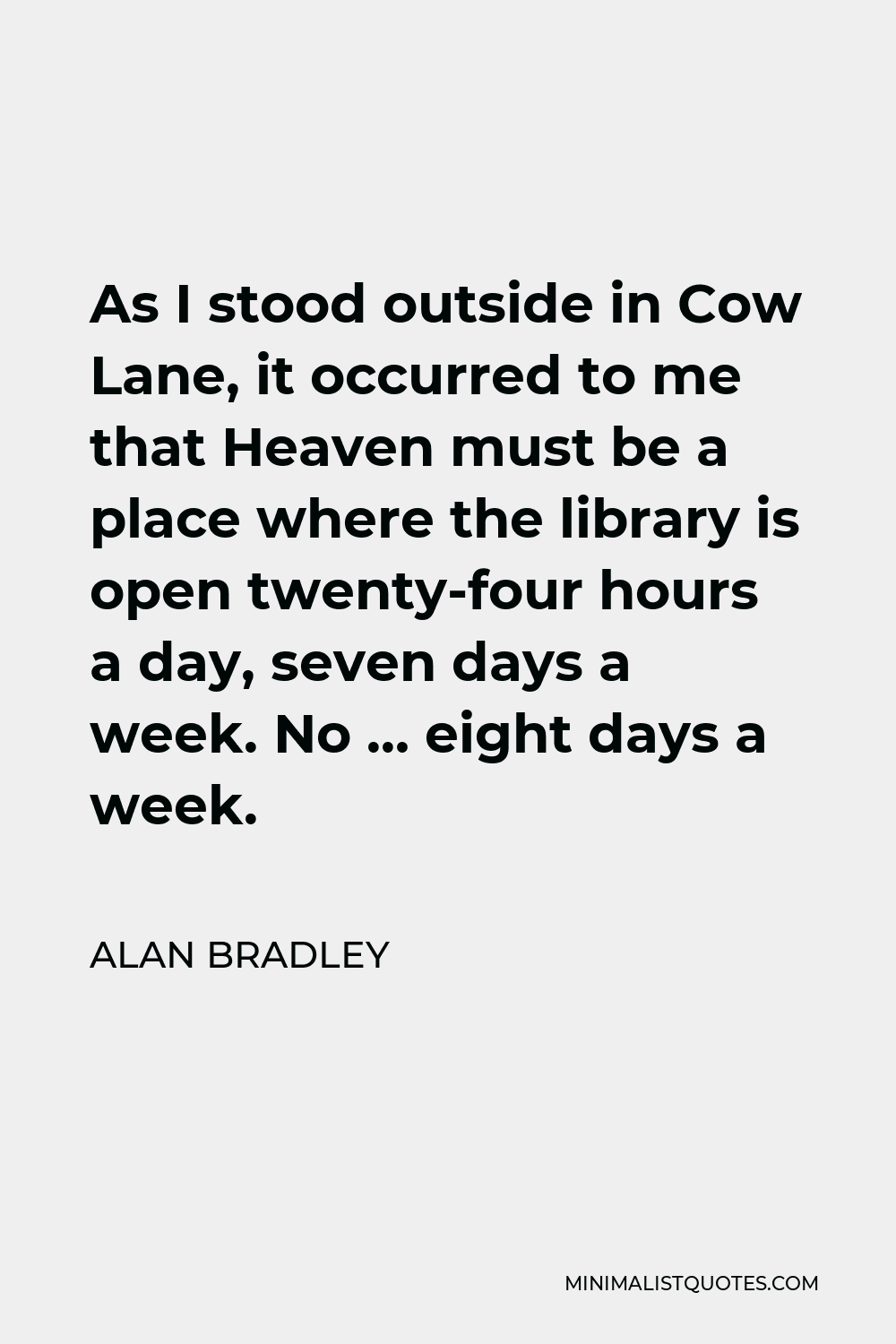 Alan Bradley Quote - As I stood outside in Cow Lane, it occurred to me that Heaven must be a place where the library is open twenty-four hours a day, seven days a week. No … eight days a week.