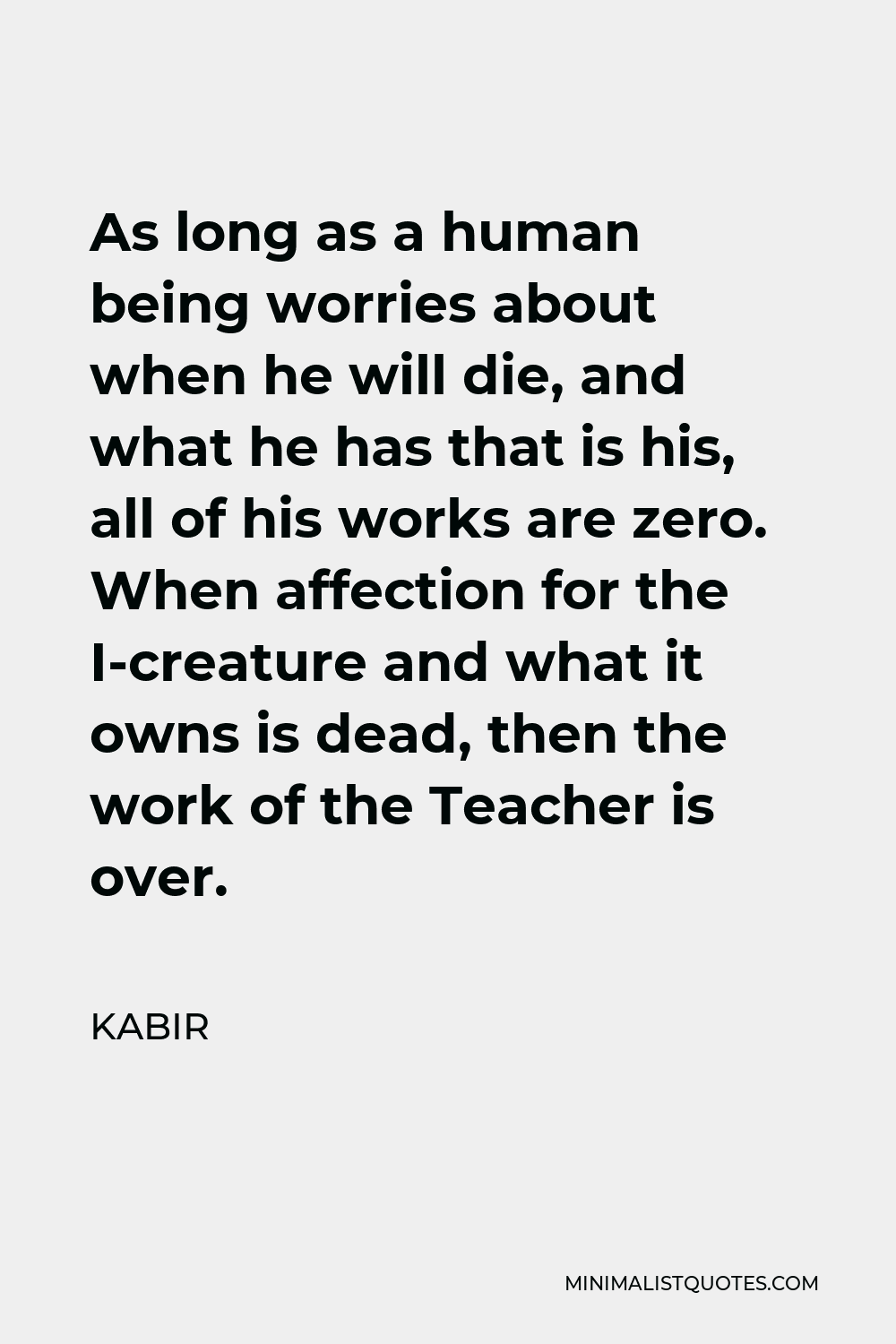 Kabir Quote - As long as a human being worries about when he will die, and what he has that is his, all of his works are zero. When affection for the I-creature and what it owns is dead, then the work of the Teacher is over.