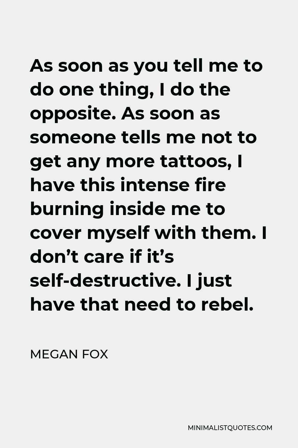 Megan Fox Quote - As soon as you tell me to do one thing, I do the opposite. As soon as someone tells me not to get any more tattoos, I have this intense fire burning inside me to cover myself with them. I don’t care if it’s self-destructive. I just have that need to rebel.