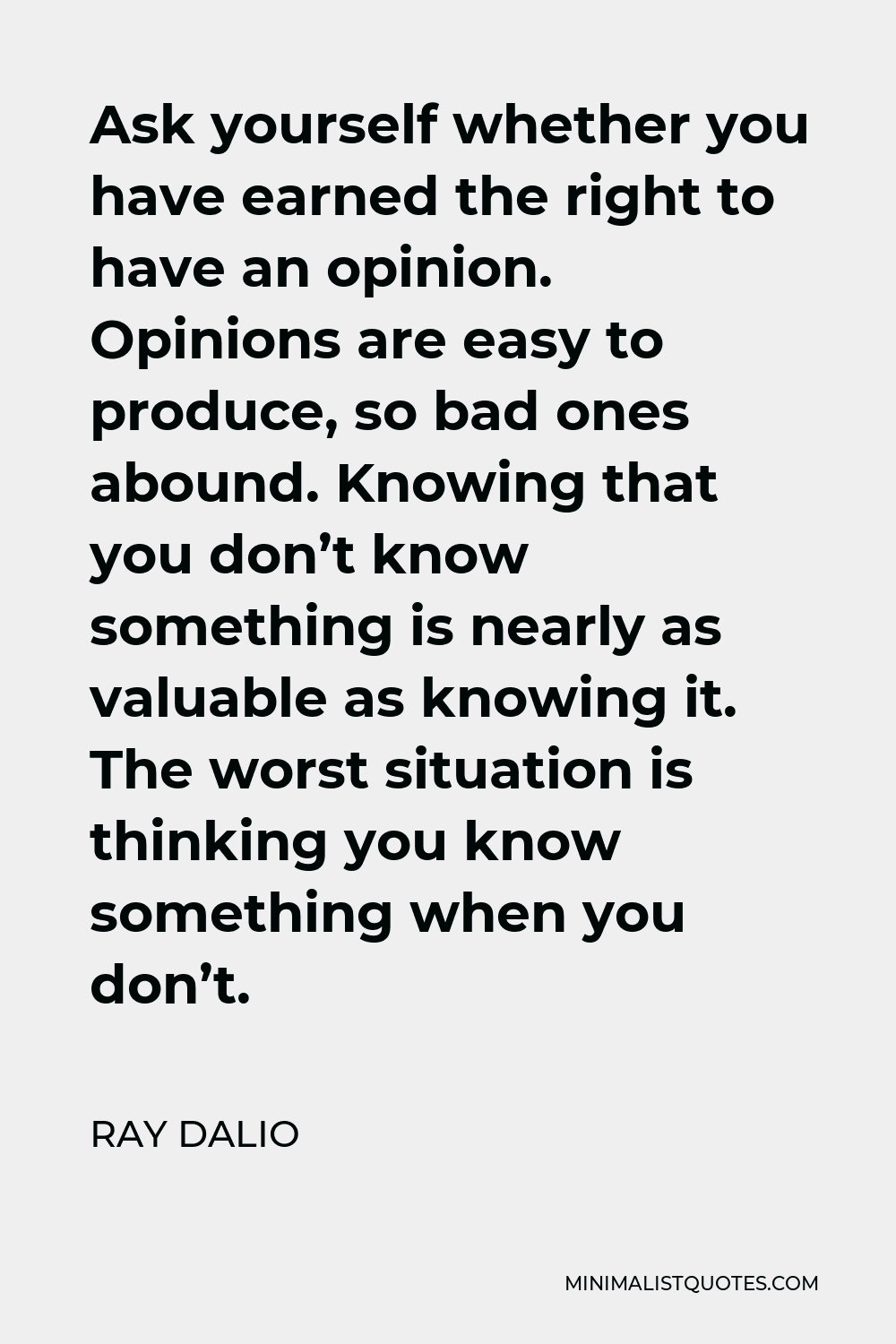 Ray Dalio Quote - Ask yourself whether you have earned the right to have an opinion. Opinions are easy to produce, so bad ones abound. Knowing that you don’t know something is nearly as valuable as knowing it. The worst situation is thinking you know something when you don’t.