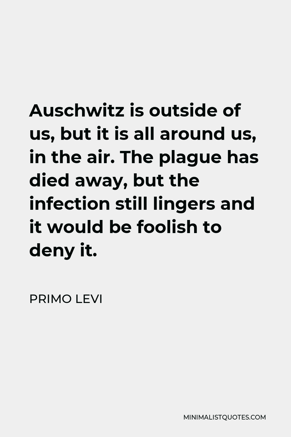 Primo Levi Quote - Auschwitz is outside of us, but it is all around us, in the air. The plague has died away, but the infection still lingers and it would be foolish to deny it.