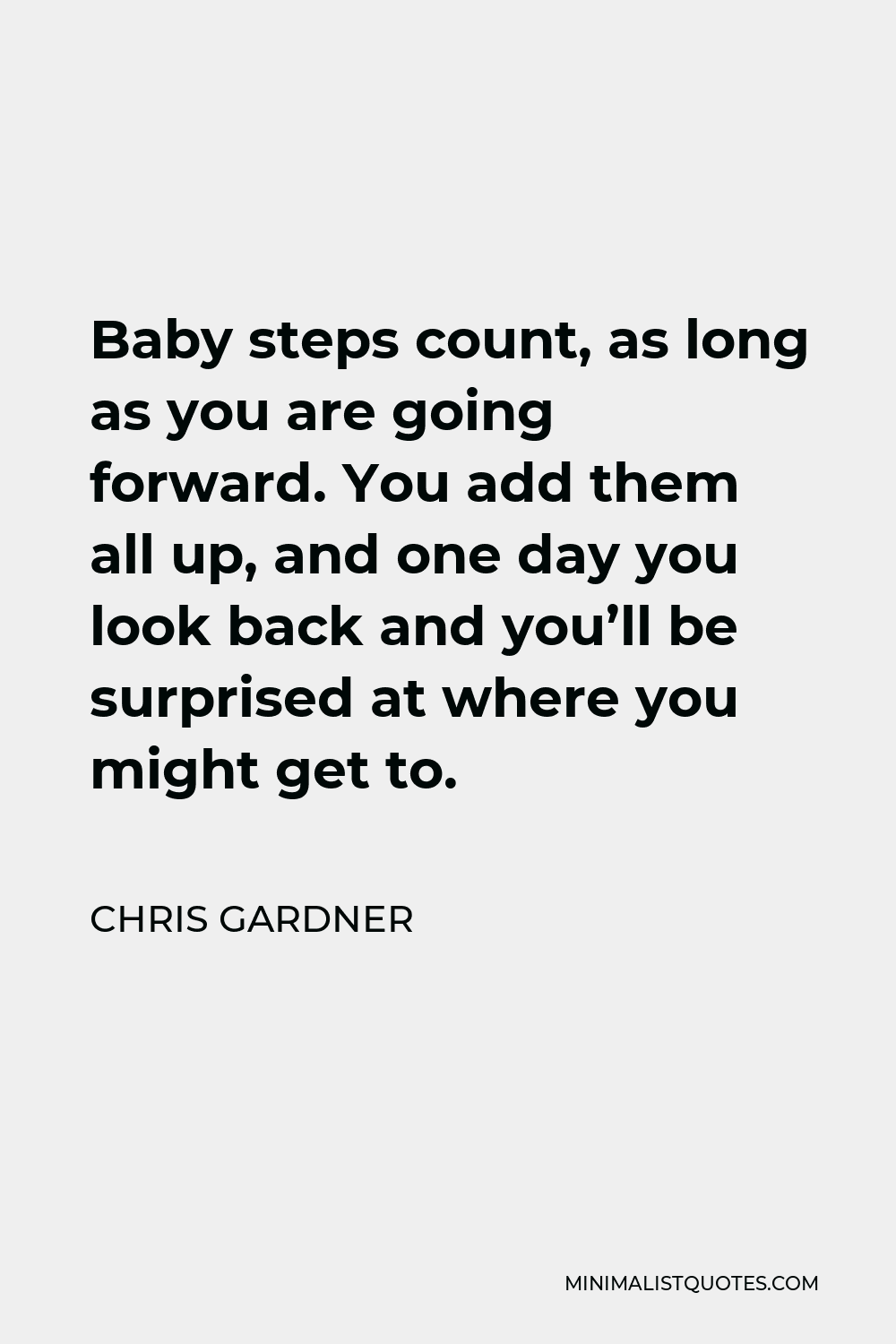 Chris Gardner Quote - Baby steps count, as long as you are going forward. You add them all up, and one day you look back and you’ll be surprised at where you might get to.