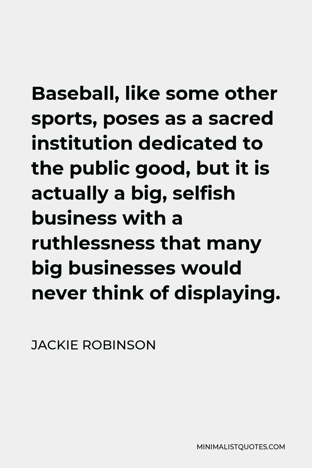 Jackie Robinson Quote - Baseball, like some other sports, poses as a sacred institution dedicated to the public good, but it is actually a big, selfish business with a ruthlessness that many big businesses would never think of displaying.