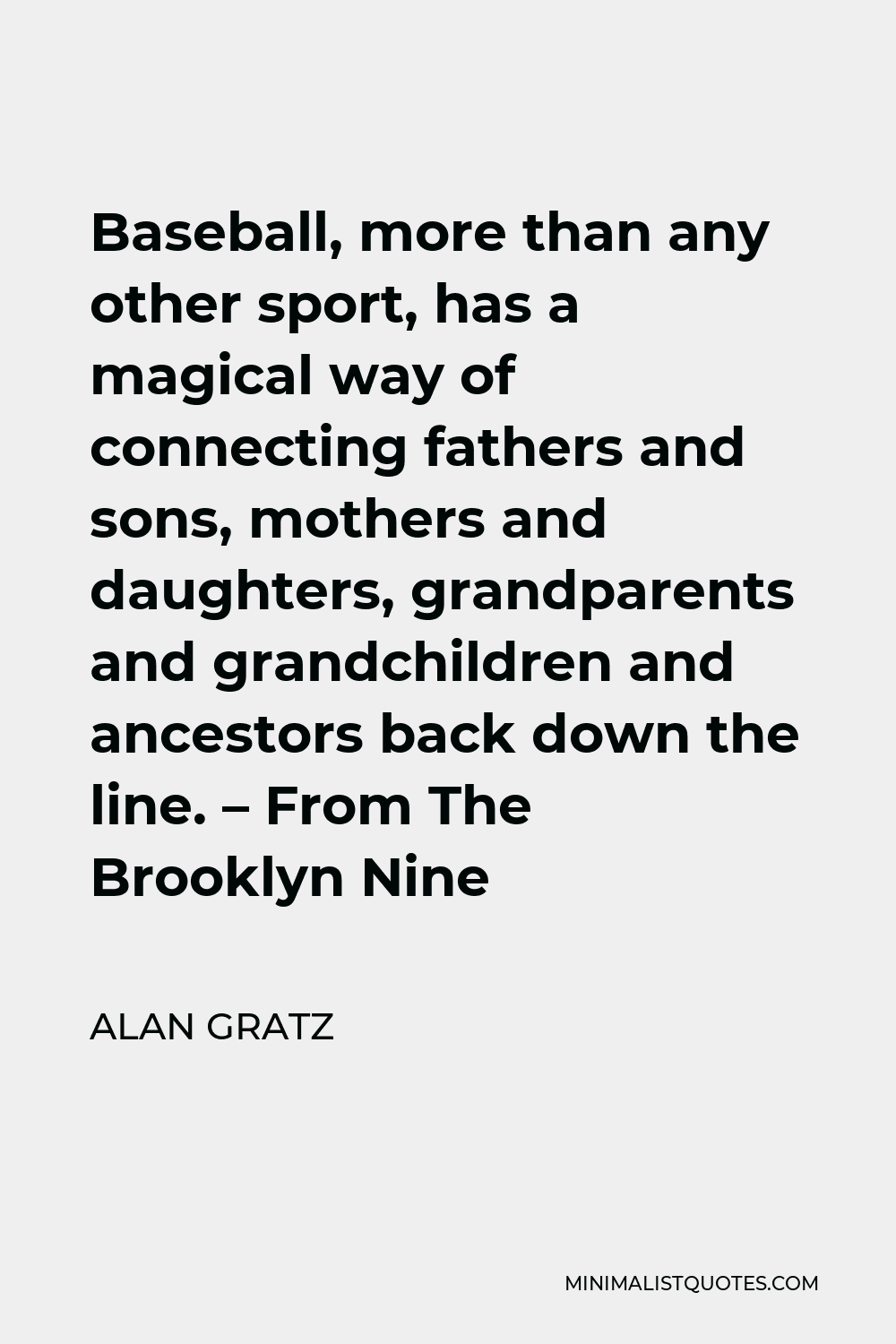 Alan Gratz Quote - Baseball, more than any other sport, has a magical way of connecting fathers and sons, mothers and daughters, grandparents and grandchildren and ancestors back down the line. – From The Brooklyn Nine