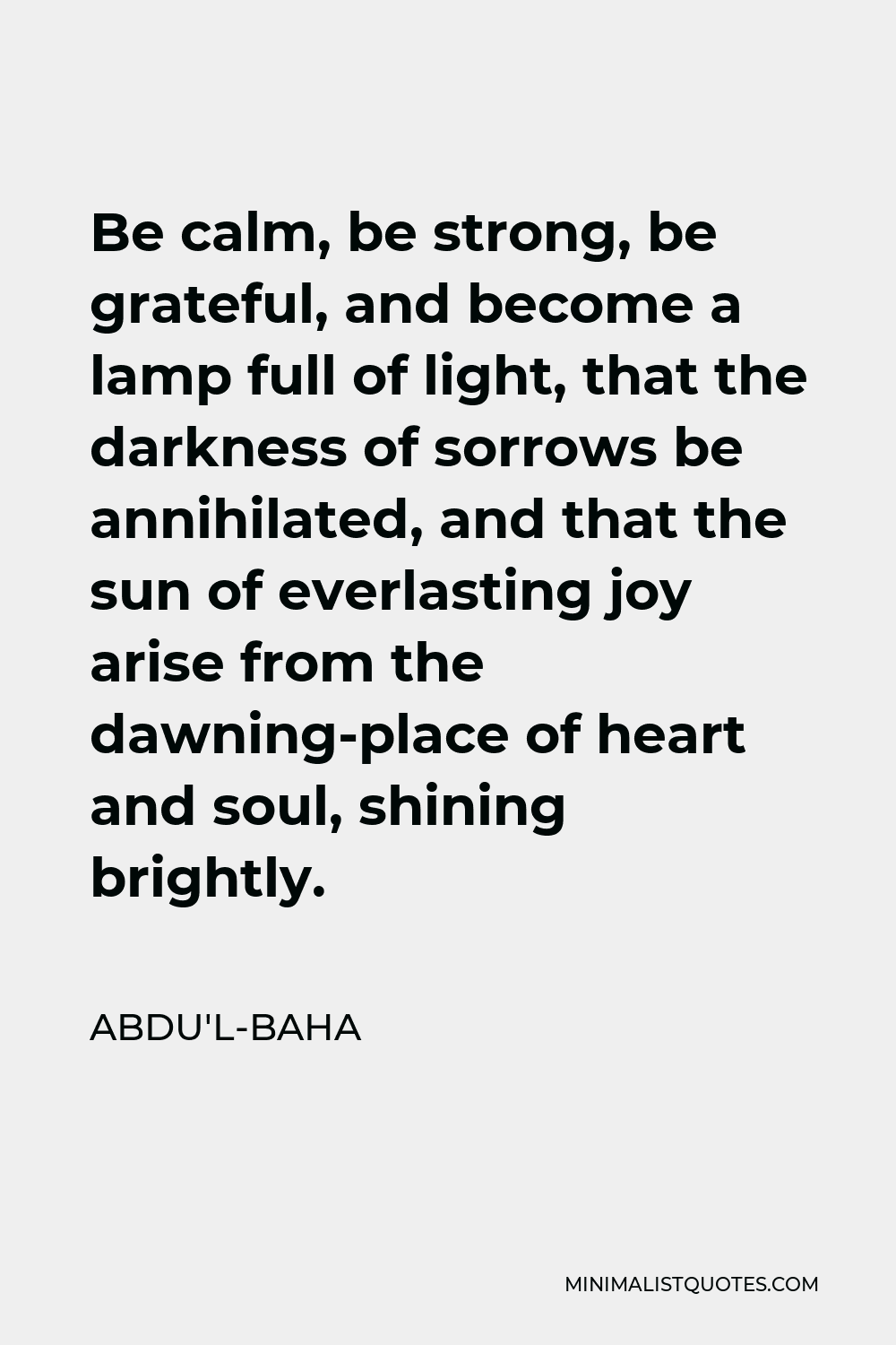 Abdu'l-Baha Quote - Be calm, be strong, be grateful, and become a lamp full of light, that the darkness of sorrows be annihilated, and that the sun of everlasting joy arise from the dawning-place of heart and soul, shining brightly.