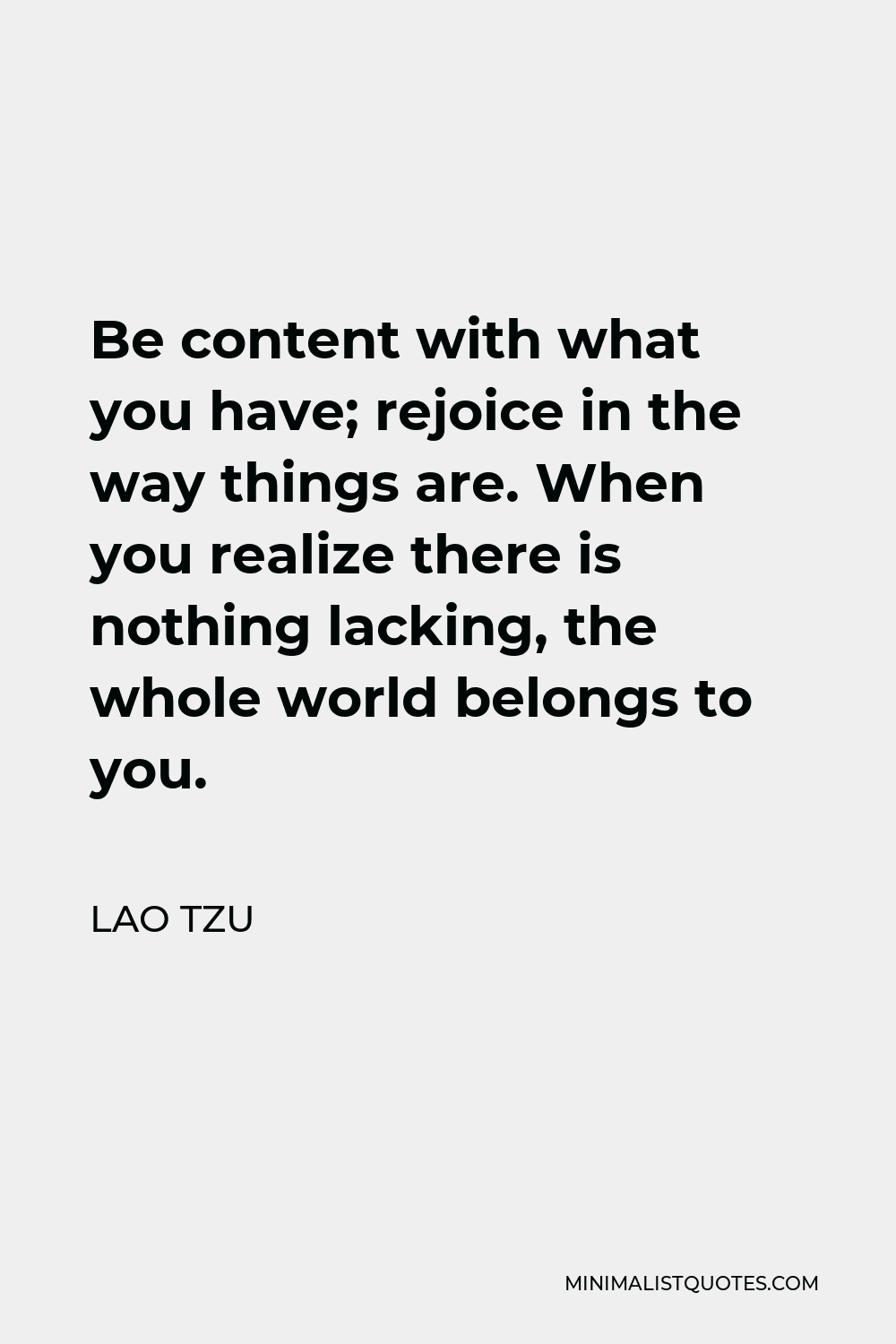 Lao Tzu Quote - Be content with what you have; rejoice in the way things are. When you realize there is nothing lacking, the whole world belongs to you.