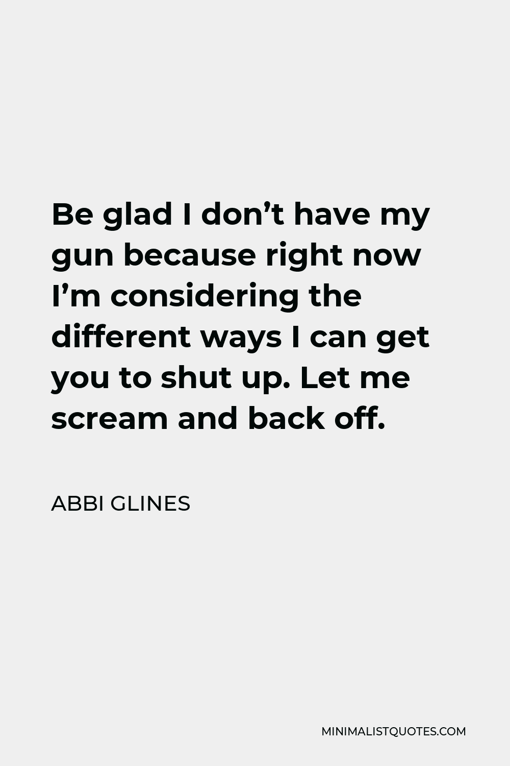 Abbi Glines Quote - Be glad I don’t have my gun because right now I’m considering the different ways I can get you to shut up. Let me scream and back off.