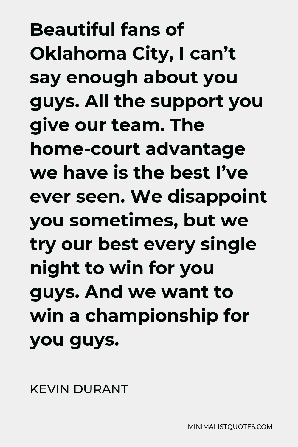 Kevin Durant Quote - Beautiful fans of Oklahoma City, I can’t say enough about you guys. All the support you give our team. The home-court advantage we have is the best I’ve ever seen. We disappoint you sometimes, but we try our best every single night to win for you guys. And we want to win a championship for you guys.