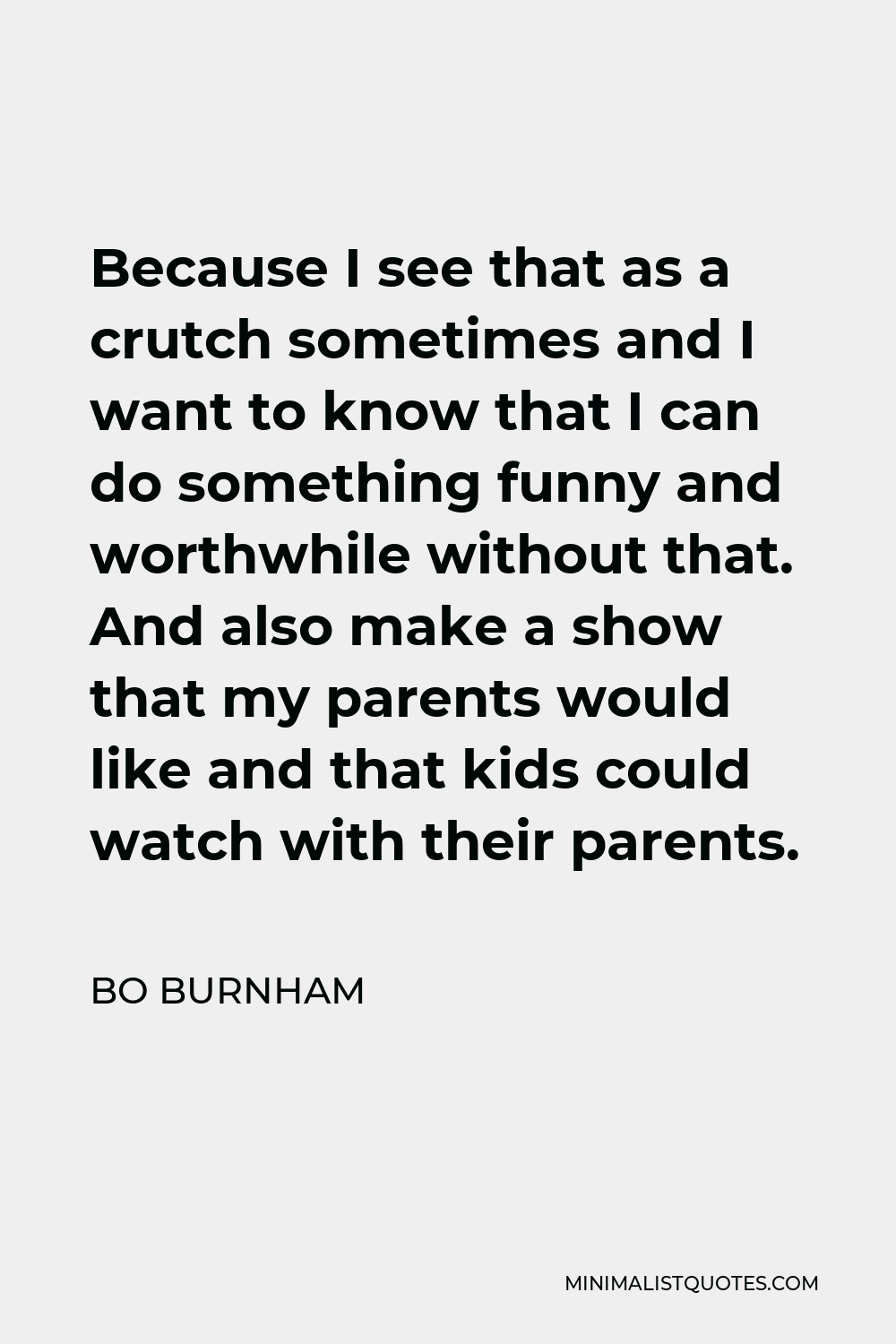 Bo Burnham Quote - Because I see that as a crutch sometimes and I want to know that I can do something funny and worthwhile without that. And also make a show that my parents would like and that kids could watch with their parents.