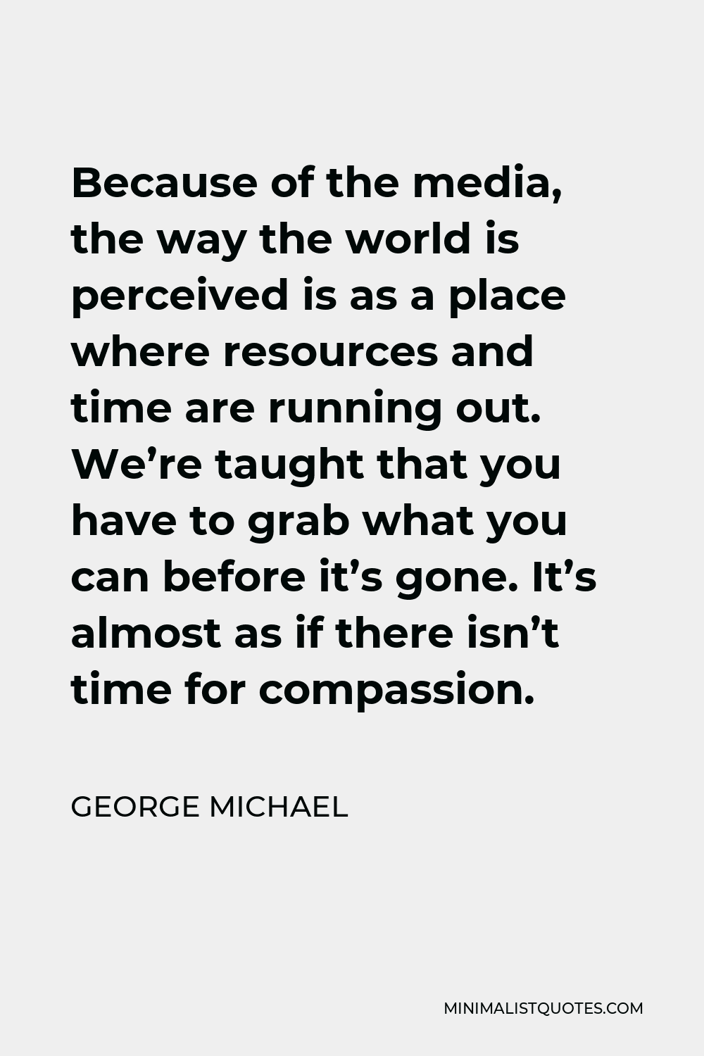 George Michael Quote - Because of the media, the way the world is perceived is as a place where resources and time are running out. We’re taught that you have to grab what you can before it’s gone. It’s almost as if there isn’t time for compassion.