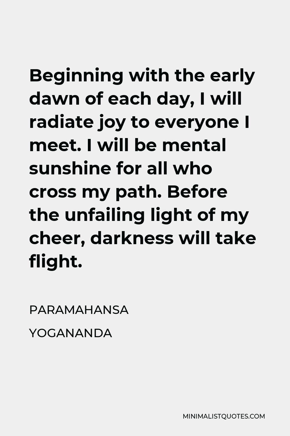 Paramahansa Yogananda Quote - Beginning with the early dawn of each day, I will radiate joy to everyone I meet. I will be mental sunshine for all who cross my path. Before the unfailing light of my cheer, darkness will take flight.