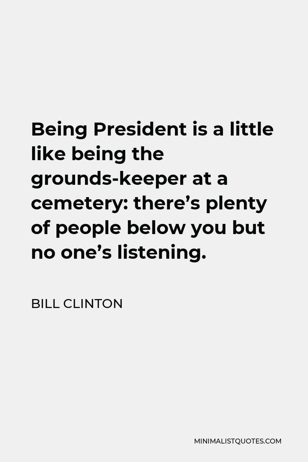 Bill Clinton Quote - Being President is a little like being the grounds-keeper at a cemetery: there’s plenty of people below you but no one’s listening.