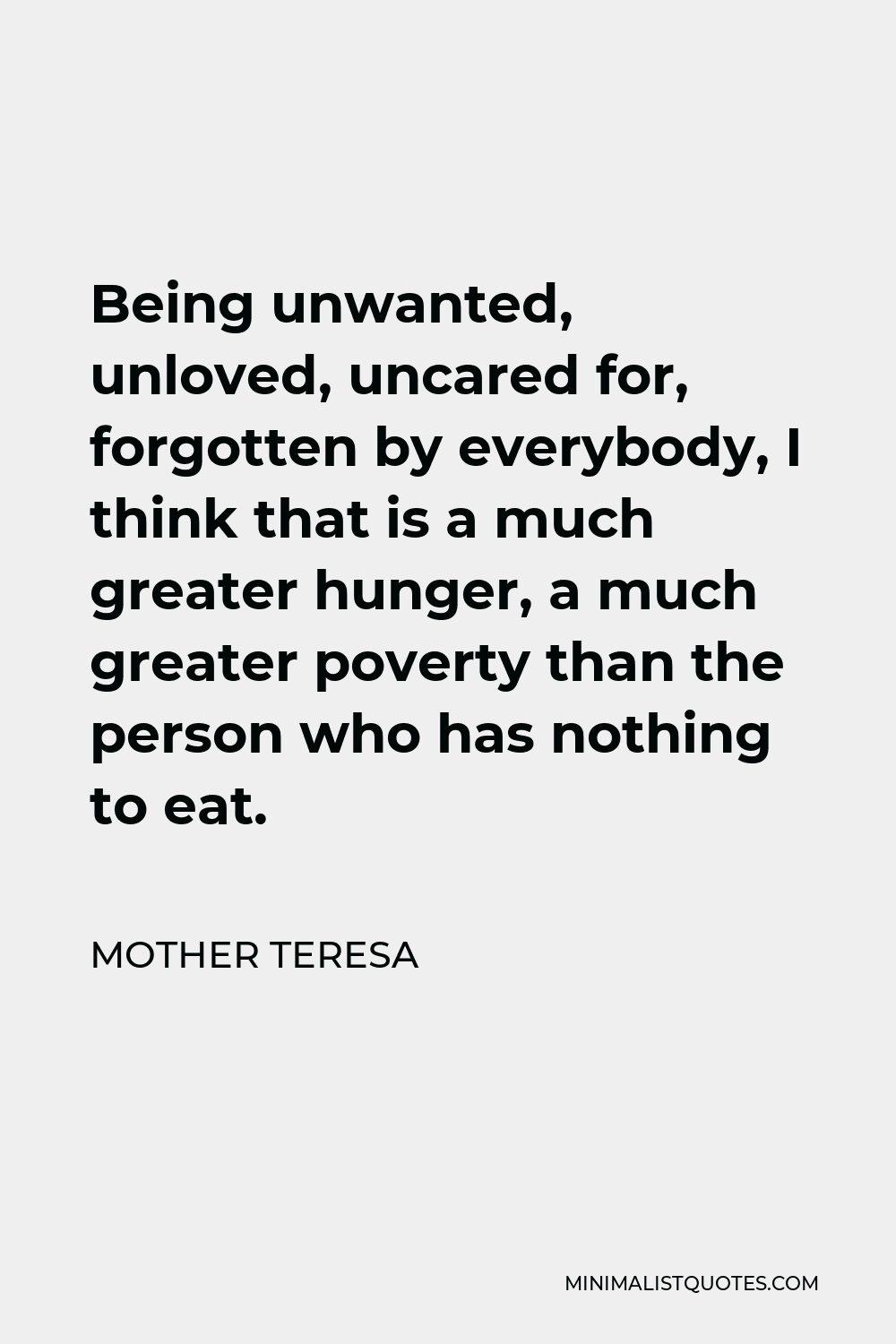 Mother Teresa Quote - Being unwanted, unloved, uncared for, forgotten by everybody, I think that is a much greater hunger, a much greater poverty than the person who has nothing to eat.