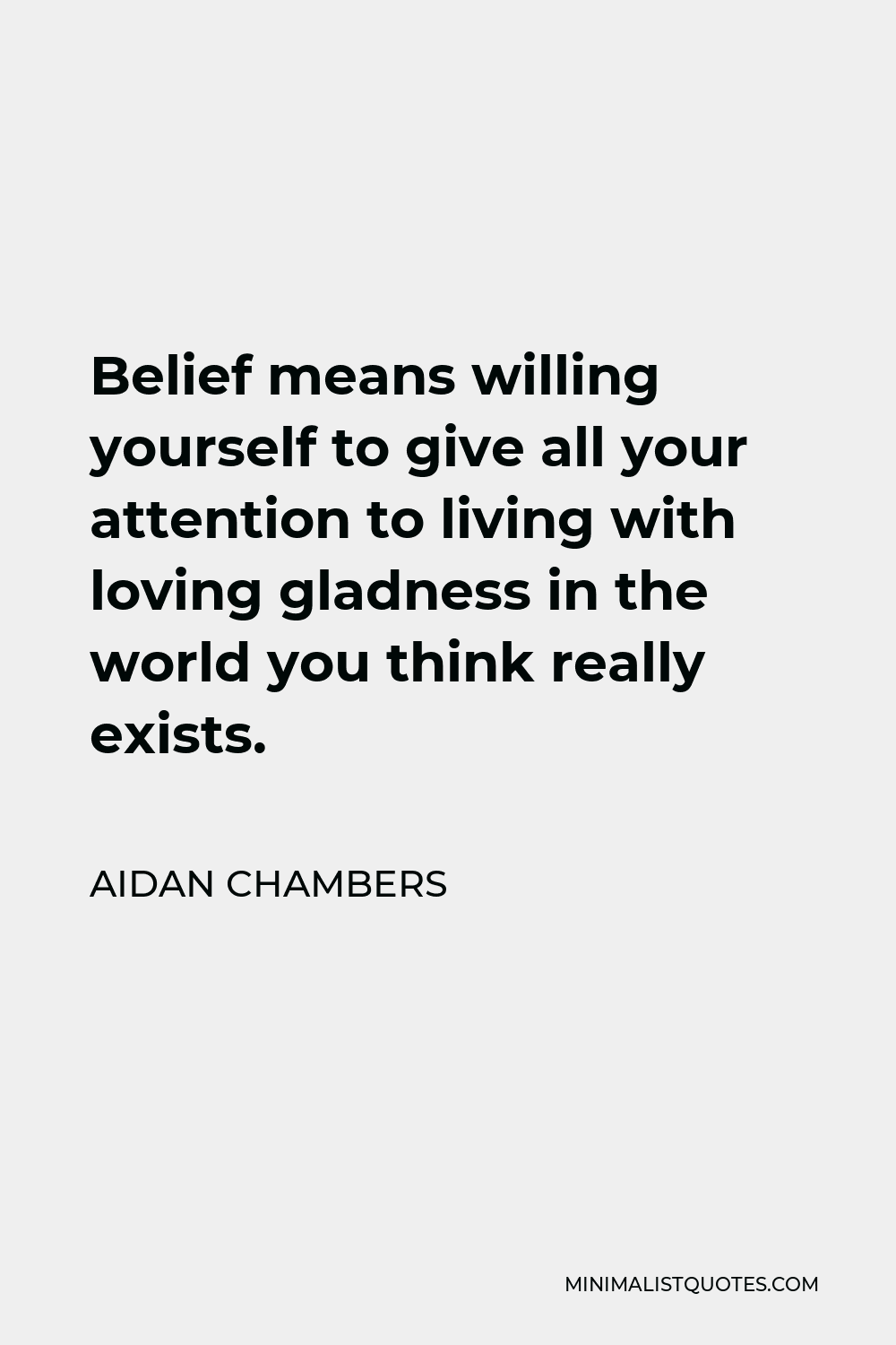 Aidan Chambers Quote - Belief means willing yourself to give all your attention to living with loving gladness in the world you think really exists.
