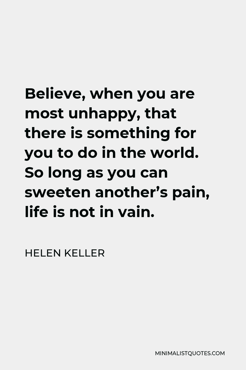 Helen Keller Quote - Believe, when you are most unhappy, that there is something for you to do in the world. So long as you can sweeten another’s pain, life is not in vain.