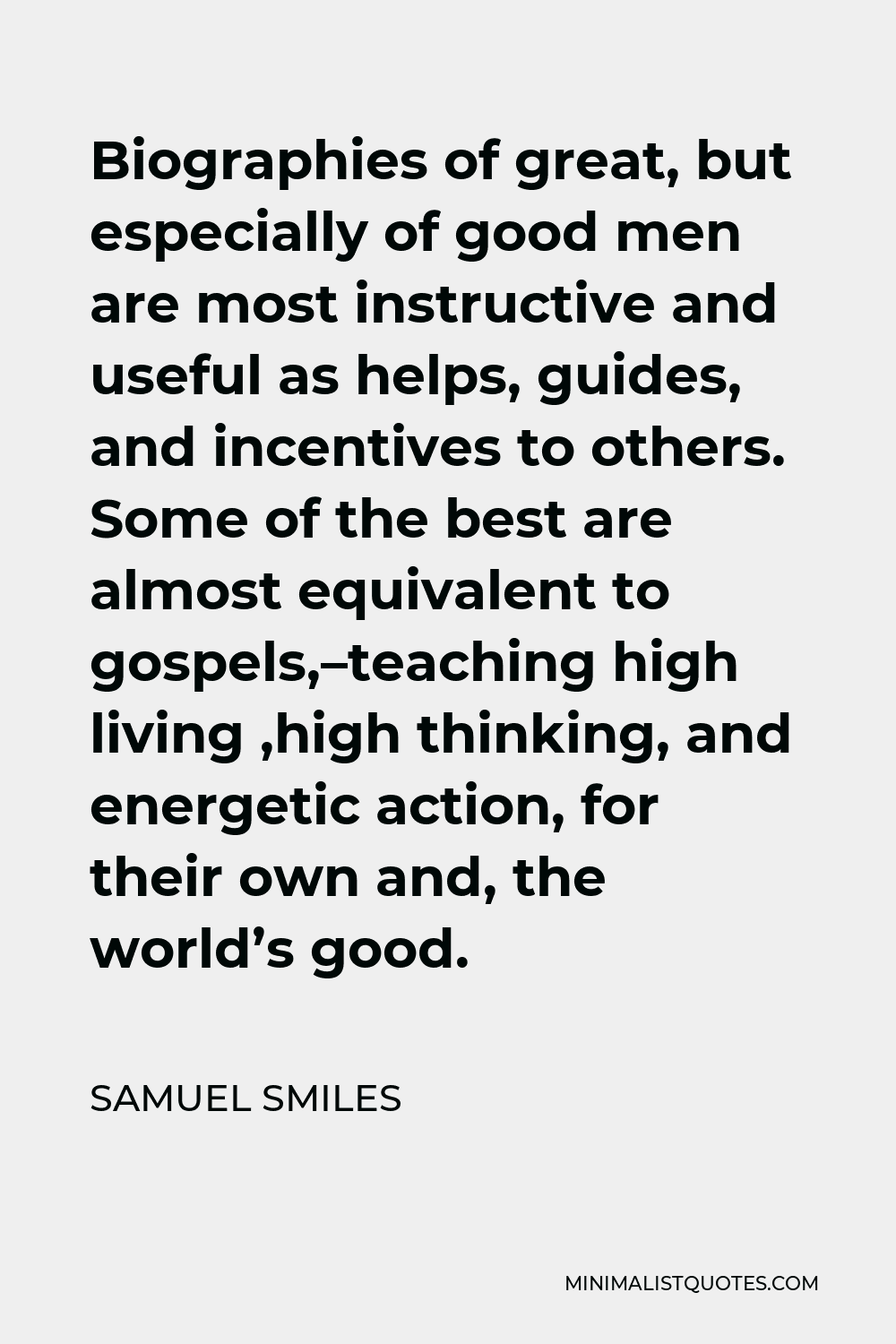 Samuel Smiles Quote - Biographies of great, but especially of good men are most instructive and useful as helps, guides, and incentives to others. Some of the best are almost equivalent to gospels,–teaching high living ,high thinking, and energetic action, for their own and, the world’s good.
