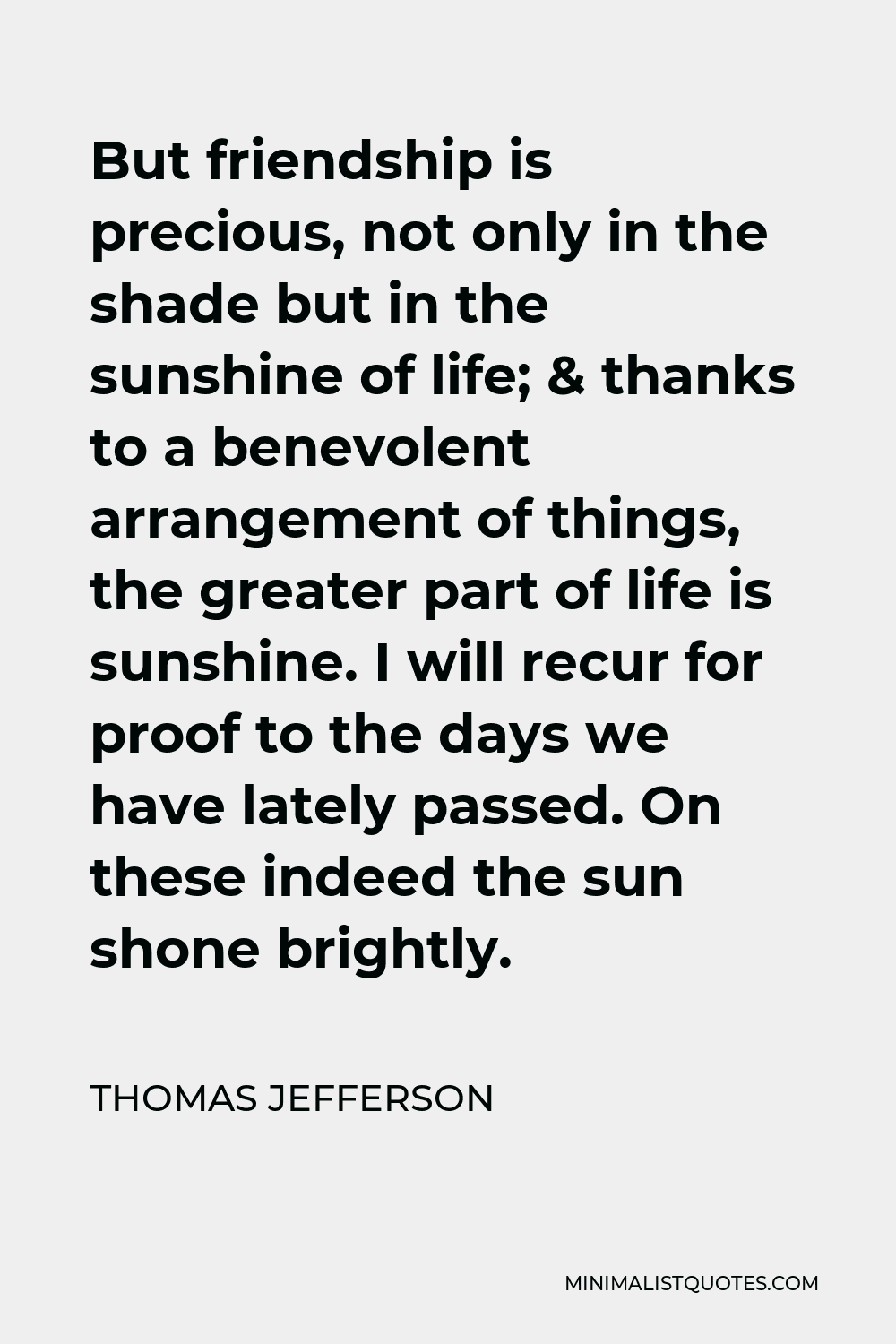 Thomas Jefferson Quote - But friendship is precious, not only in the shade but in the sunshine of life; & thanks to a benevolent arrangement of things, the greater part of life is sunshine. I will recur for proof to the days we have lately passed. On these indeed the sun shone brightly.