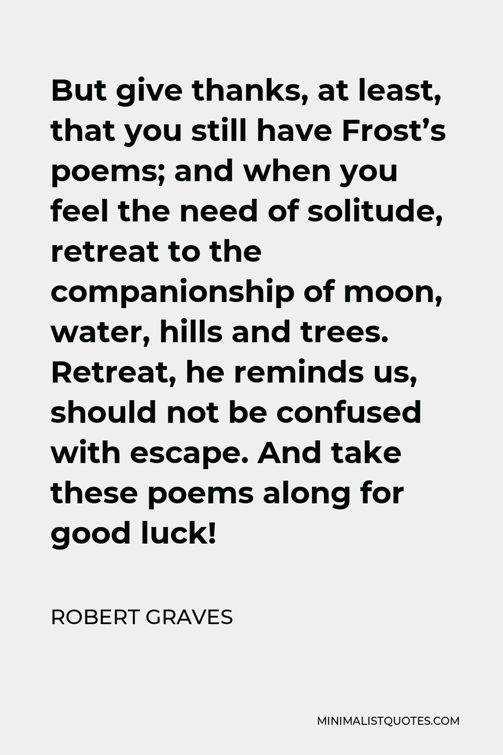 Robert Graves Quote - But give thanks, at least, that you still have Frost’s poems; and when you feel the need of solitude, retreat to the companionship of moon, water, hills and trees. Retreat, he reminds us, should not be confused with escape. And take these poems along for good luck!
