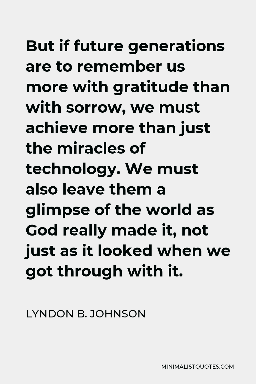 Lyndon B. Johnson Quote - But if future generations are to remember us more with gratitude than with sorrow, we must achieve more than just the miracles of technology. We must also leave them a glimpse of the world as God really made it, not just as it looked when we got through with it.