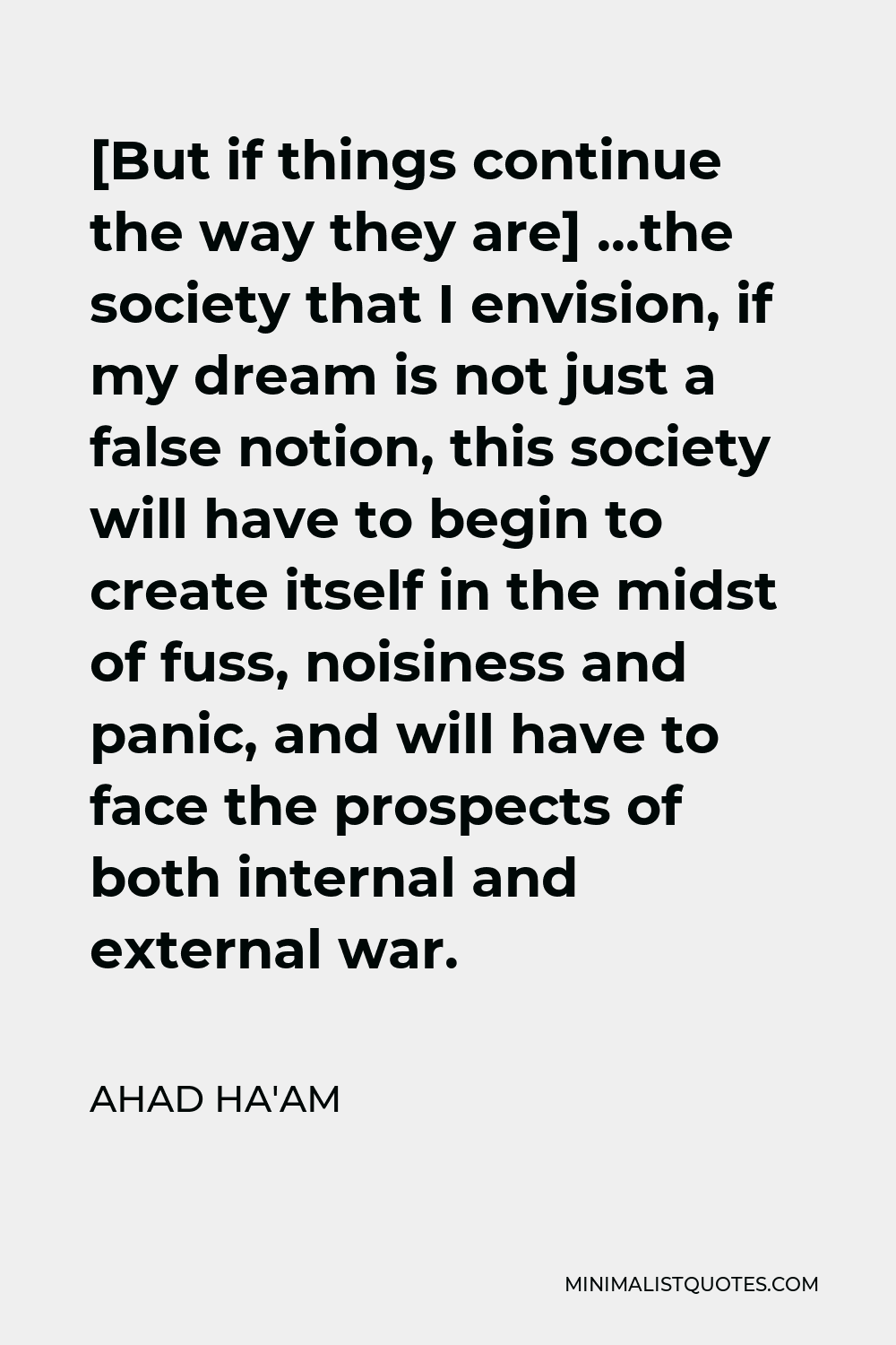 Ahad Ha'am Quote - [But if things continue the way they are] …the society that I envision, if my dream is not just a false notion, this society will have to begin to create itself in the midst of fuss, noisiness and panic, and will have to face the prospects of both internal and external war.
