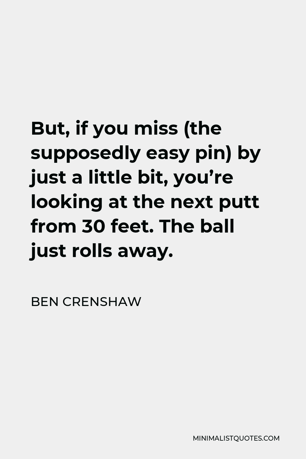 Ben Crenshaw Quote - But, if you miss (the supposedly easy pin) by just a little bit, you’re looking at the next putt from 30 feet. The ball just rolls away.