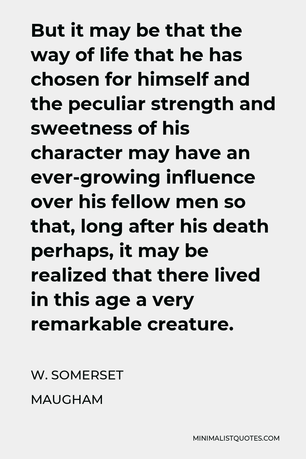 W. Somerset Maugham Quote - But it may be that the way of life that he has chosen for himself and the peculiar strength and sweetness of his character may have an ever-growing influence over his fellow men so that, long after his death perhaps, it may be realized that there lived in this age a very remarkable creature.