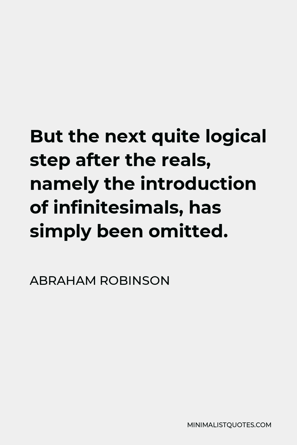 Abraham Robinson Quote - But the next quite logical step after the reals, namely the introduction of infinitesimals, has simply been omitted.